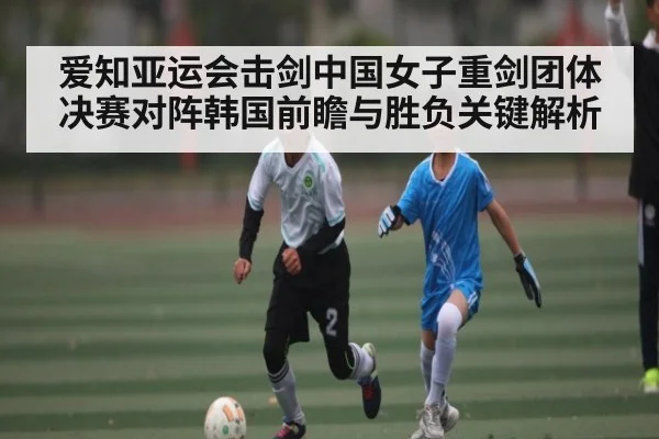 爱知亚运会击剑中国女子重剑团体决赛对阵韩国前瞻与胜负关键解析