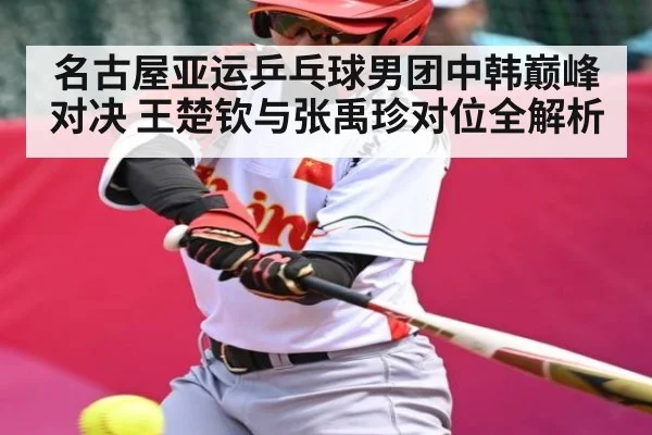 名古屋亚运乒乓球男团中韩巅峰对决 王楚钦与张禹珍对位全解析