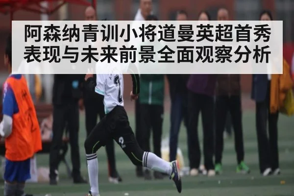阿森纳青训小将道曼英超首秀表现与未来前景全面观察分析
