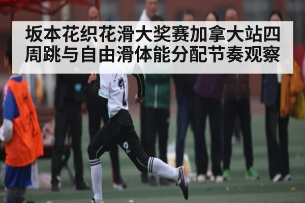 坂本花织花滑大奖赛加拿大站四周跳与自由滑体能分配节奏观察