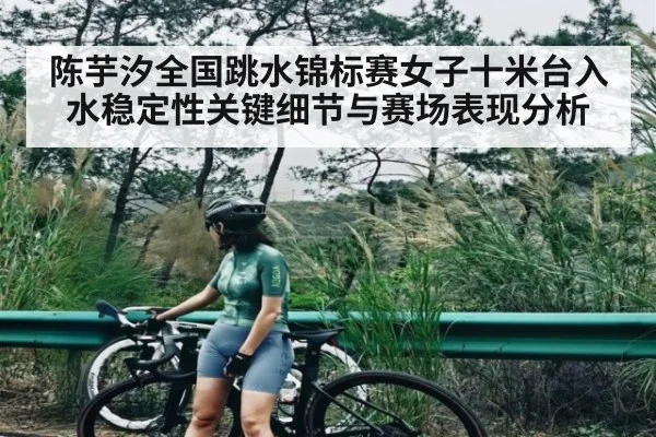 陈芋汐全国跳水锦标赛女子十米台入水稳定性关键细节与赛场表现分析